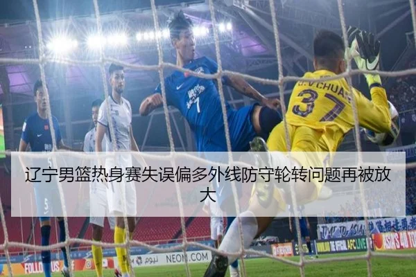辽宁男篮热身赛失误偏多外线防守轮转问题再被放大